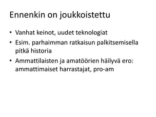 Ennenkin on joukkoistettu
• Vanhat keinot, uudet teknologiat
• Esim. parhaimman ratkaisun palkitsemisella
  pitkä historia
• Ammattilaisten ja amatöörien häilyvä ero:
  ammattimaiset harrastajat, pro-am
 