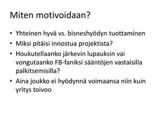 Miten motivoidaan?
• Yhteinen hyvä vs. bisneshyödyn tuottaminen
• Miksi pitäisi innostua projektista?
• Houkutellaanko järkevin lupauksin vai
  vongutaanko FB-faniksi sääntöjen vastaisilla
  palkitsemisilla?
• Aina joukko ei hyödynnä voimaansa niin kuin
  yritys toivoo
 