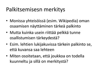 Palkitsemisesn merkitys
• Monissa yhteisöissä (esim. Wikipedia) oman
  osaamisen näyttäminen tärkeä palkinto
• Mutta kuinka usein riittää pelkkä tunne
  osallistumisen tärkeydestä?
• Esim. lehtien lukijakuvissa tärkein palkinto se,
  että kuvansa saa lehteen
• Miten osoitetaan, että joukkoa on todella
  kuunneltu ja sillä on merkitystä?
 