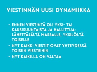 33
viestinnän uusi dynamiikka 
• Ennen viestintä oli yksi- tai
kaksisuuntaista ja hallittua:
lähettäjältä massalle, yksilöltä
toiselle
• Nyt kaikki viestit ovat yhteydessä
toisiin viesteihin
• nyt kaikilla on valtaa
 