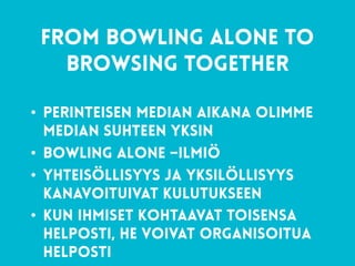 34
from bowling alone to
browsing together
• Perinteisen median aikana olimme
median suhteen yksin
• Bowling Alone –ilmiö
• Yhteisöllisyys ja yksilöllisyys
kanavoituivat kulutukseen
• Kun ihmiset kohtaavat toisensa
helposti, he voivat organisoitua
helposti
 