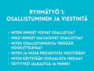54
RYHMÄTYÖ 1: 
Osallistuminen ja viestintä
• miten ihmiset voivat osallistua?
• miksi ihmiset haluaisivat osallistua?
• miten osallistumisesta tehdään
houkuttelevaa?
• miten ja missä projektista viestitään?
• Miten käytetään sosiaalista mediaa?
• Täytyykö JalkautuA ja minne?
 