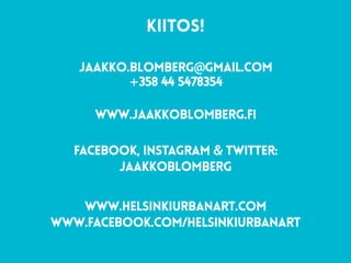 KIITOS!  
jaakko.blomberg@gmail.com 
+358 44 5478354 
www.jaakkoblomberg.fi
 
FACEBOOK, INstagram & twitter:  
jaakkoblomberg
www.helsinkiurbanart.com 
www.facebook.com/helsinkiurbanart
 