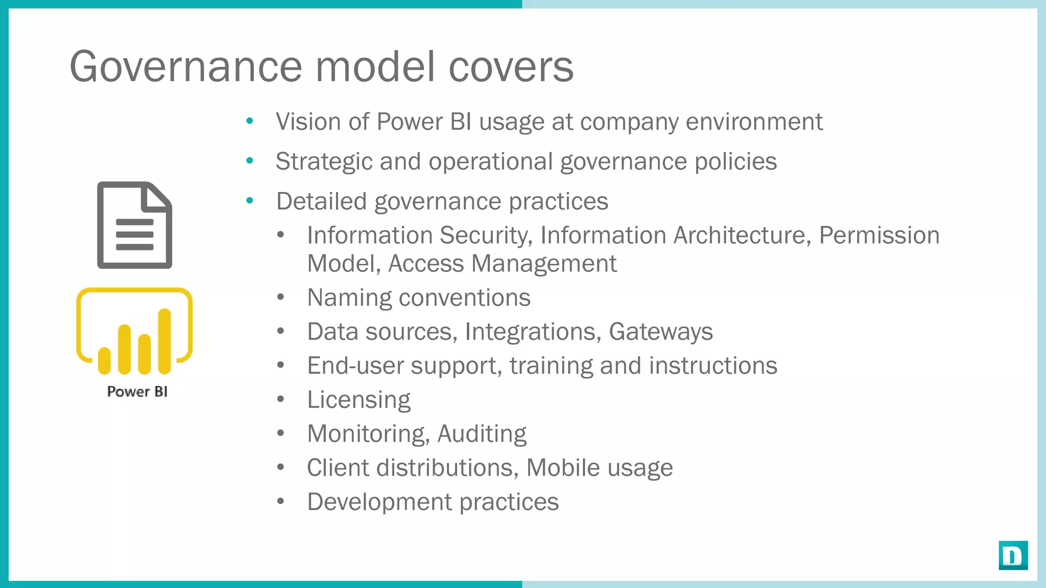 Governance model covers
• Vision of Power BI usage at company environment
• Strategic and operational governance policies
• Detailed governance practices
• Information Security, Information Architecture, Permission
Model, Access Management
• Naming conventions
• Data sources, Integrations, Gateways
• End-user support, training and instructions
• Licensing
• Monitoring, Auditing
• Client distributions, Mobile usage
• Development practices
 