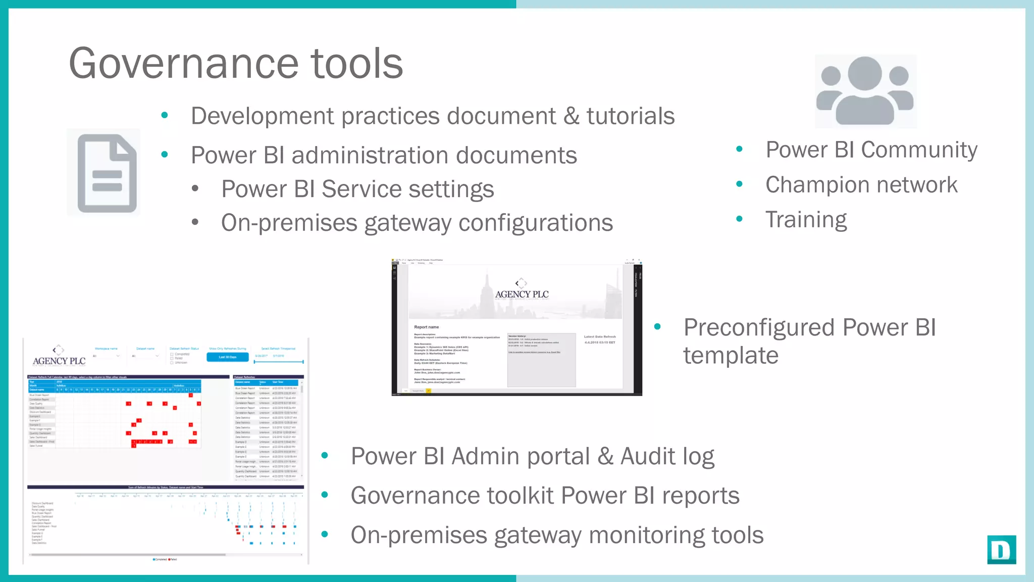 Governance tools
• Development practices document & tutorials
• Power BI administration documents
• Power BI Service settings
• On-premises gateway configurations
• Power BI Community
• Champion network
• Training
• Preconfigured Power BI
template
• Power BI Admin portal & Audit log
• Governance toolkit Power BI reports
• On-premises gateway monitoring tools
 