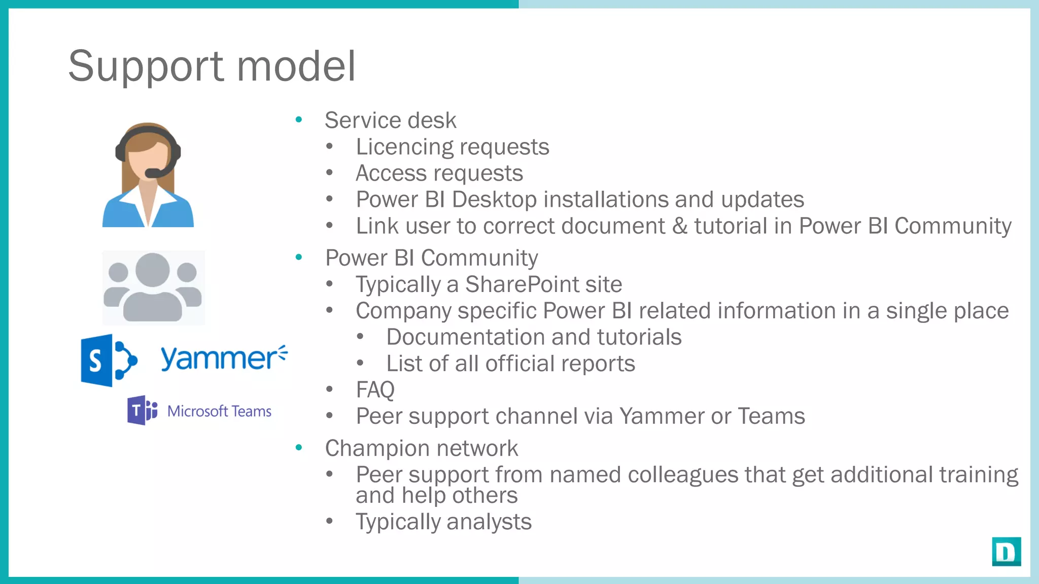 Support model
• Service desk
• Licencing requests
• Access requests
• Power BI Desktop installations and updates
• Link user to correct document & tutorial in Power BI Community
• Power BI Community
• Typically a SharePoint site
• Company specific Power BI related information in a single place
• Documentation and tutorials
• List of all official reports
• FAQ
• Peer support channel via Yammer or Teams
• Champion network
• Peer support from named colleagues that get additional training
and help others
• Typically analysts
 