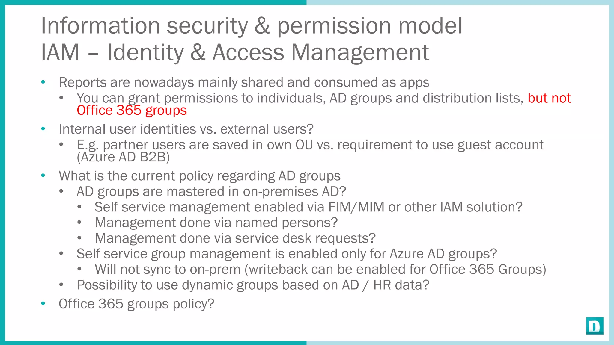 Information security & permission model
IAM – Identity & Access Management
• Reports are nowadays mainly shared and consumed as apps
• You can grant permissions to individuals, AD groups and distribution lists, but not
Office 365 groups
• Internal user identities vs. external users?
• E.g. partner users are saved in own OU vs. requirement to use guest account
(Azure AD B2B)
• What is the current policy regarding AD groups
• AD groups are mastered in on-premises AD?
• Self service management enabled via FIM/MIM or other IAM solution?
• Management done via named persons?
• Management done via service desk requests?
• Self service group management is enabled only for Azure AD groups?
• Will not sync to on-prem (writeback can be enabled for Office 365 Groups)
• Possibility to use dynamic groups based on AD / HR data?
• Office 365 groups policy?
 