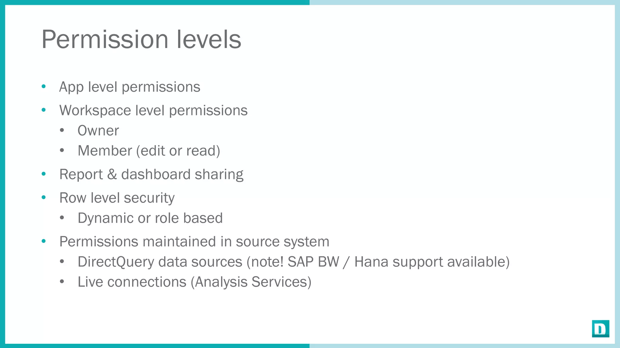 Permission levels
• App level permissions
• Workspace level permissions
• Owner
• Member (edit or read)
• Report & dashboard sharing
• Row level security
• Dynamic or role based
• Permissions maintained in source system
• DirectQuery data sources (note! SAP BW / Hana support available)
• Live connections (Analysis Services)
 