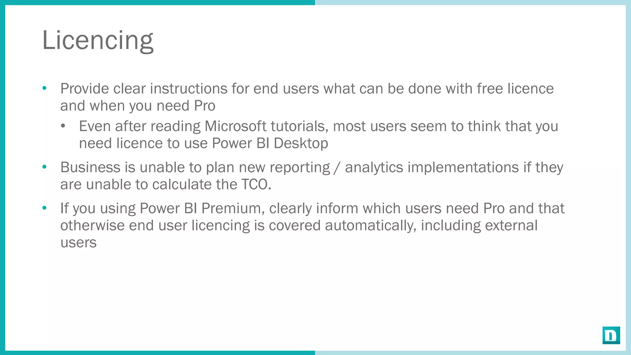 Licencing
• Provide clear instructions for end users what can be done with free licence
and when you need Pro
• Even after reading Microsoft tutorials, most users seem to think that you
need licence to use Power BI Desktop
• Business is unable to plan new reporting / analytics implementations if they
are unable to calculate the TCO.
• If you using Power BI Premium, clearly inform which users need Pro and that
otherwise end user licencing is covered automatically, including external
users
 