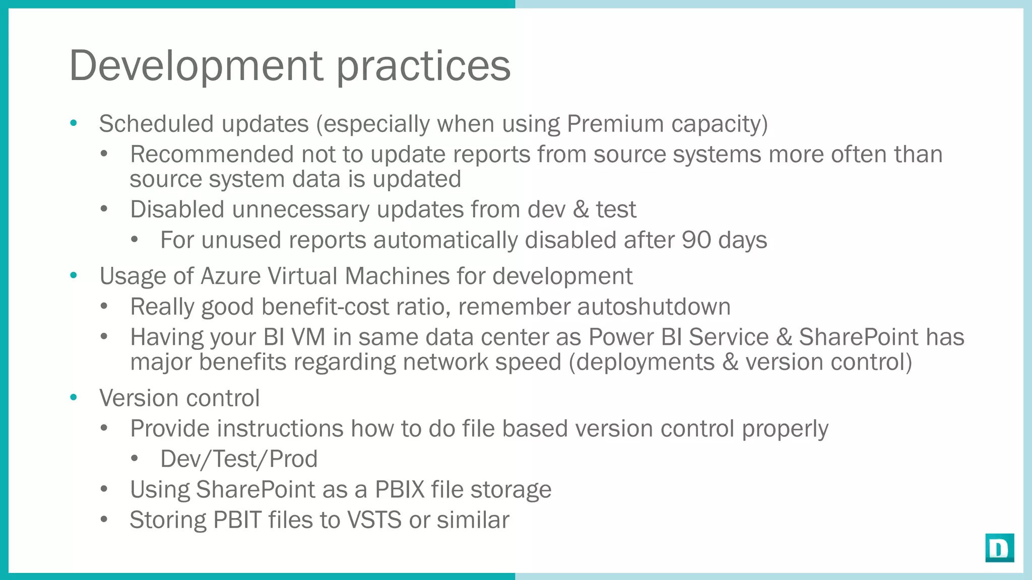 Development practices
• Scheduled updates (especially when using Premium capacity)
• Recommended not to update reports from source systems more often than
source system data is updated
• Disabled unnecessary updates from dev & test
• For unused reports automatically disabled after 90 days
• Usage of Azure Virtual Machines for development
• Really good benefit-cost ratio, remember autoshutdown
• Having your BI VM in same data center as Power BI Service & SharePoint has
major benefits regarding network speed (deployments & version control)
• Version control
• Provide instructions how to do file based version control properly
• Dev/Test/Prod
• Using SharePoint as a PBIX file storage
• Storing PBIT files to VSTS or similar
 