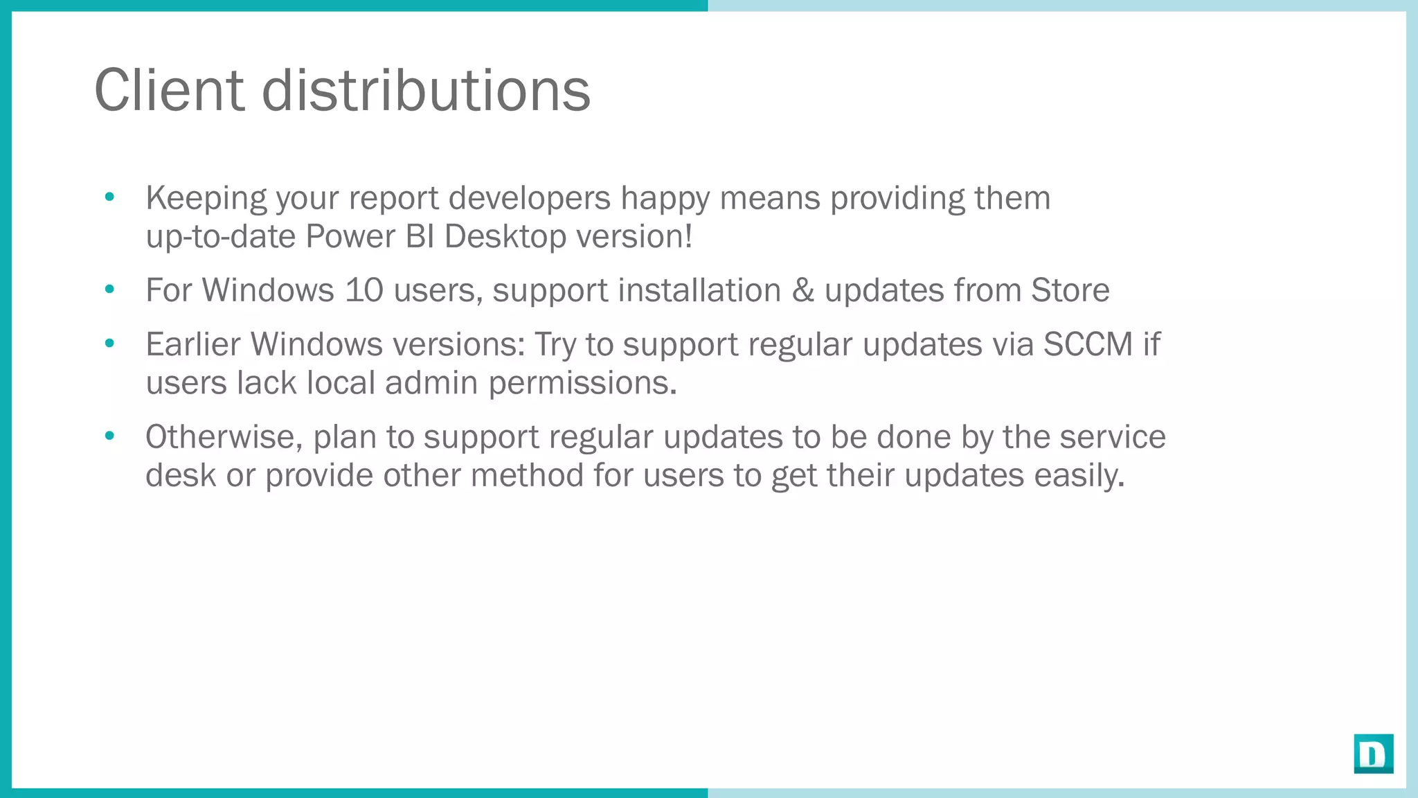 Client distributions
• Keeping your report developers happy means providing them
up-to-date Power BI Desktop version!
• For Windows 10 users, support installation & updates from Store
• Earlier Windows versions: Try to support regular updates via SCCM if
users lack local admin permissions.
• Otherwise, plan to support regular updates to be done by the service
desk or provide other method for users to get their updates easily.
 