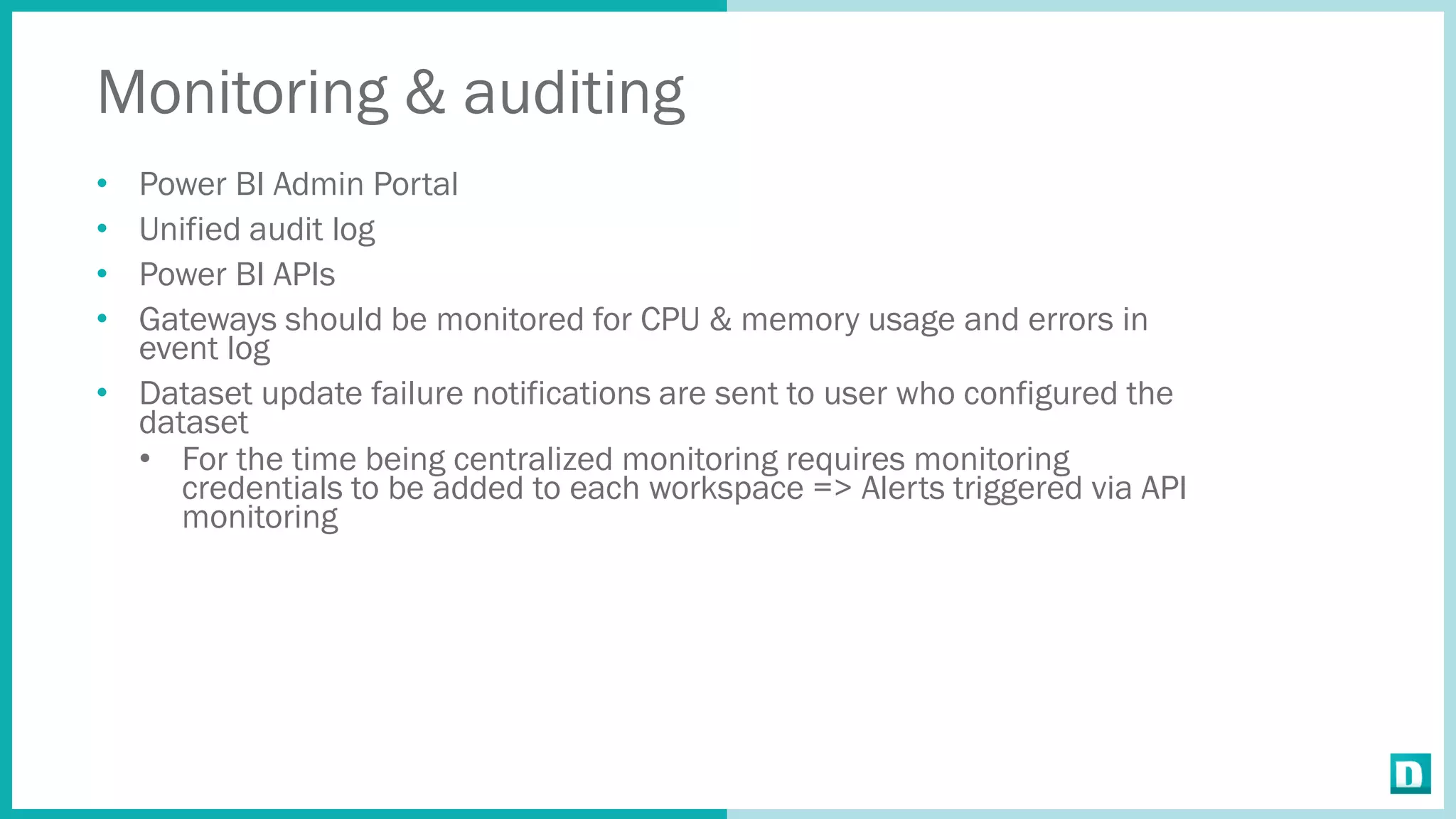 Monitoring & auditing
• Power BI Admin Portal
• Unified audit log
• Power BI APIs
• Gateways should be monitored for CPU & memory usage and errors in
event log
• Dataset update failure notifications are sent to user who configured the
dataset
• For the time being centralized monitoring requires monitoring
credentials to be added to each workspace => Alerts triggered via API
monitoring
 