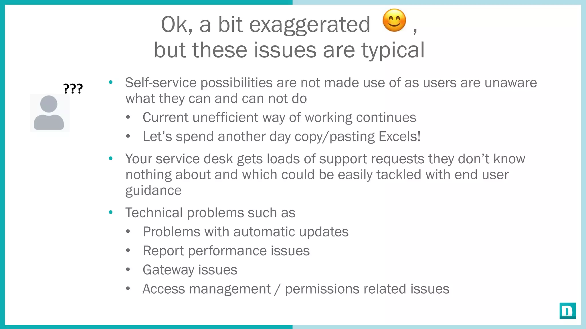 Ok, a bit exaggerated ,
but these issues are typical
• Self-service possibilities are not made use of as users are unaware
what they can and can not do
• Current unefficient way of working continues
• Let’s spend another day copy/pasting Excels!
• Your service desk gets loads of support requests they don’t know
nothing about and which could be easily tackled with end user
guidance
• Technical problems such as
• Problems with automatic updates
• Report performance issues
• Gateway issues
• Access management / permissions related issues
???
 