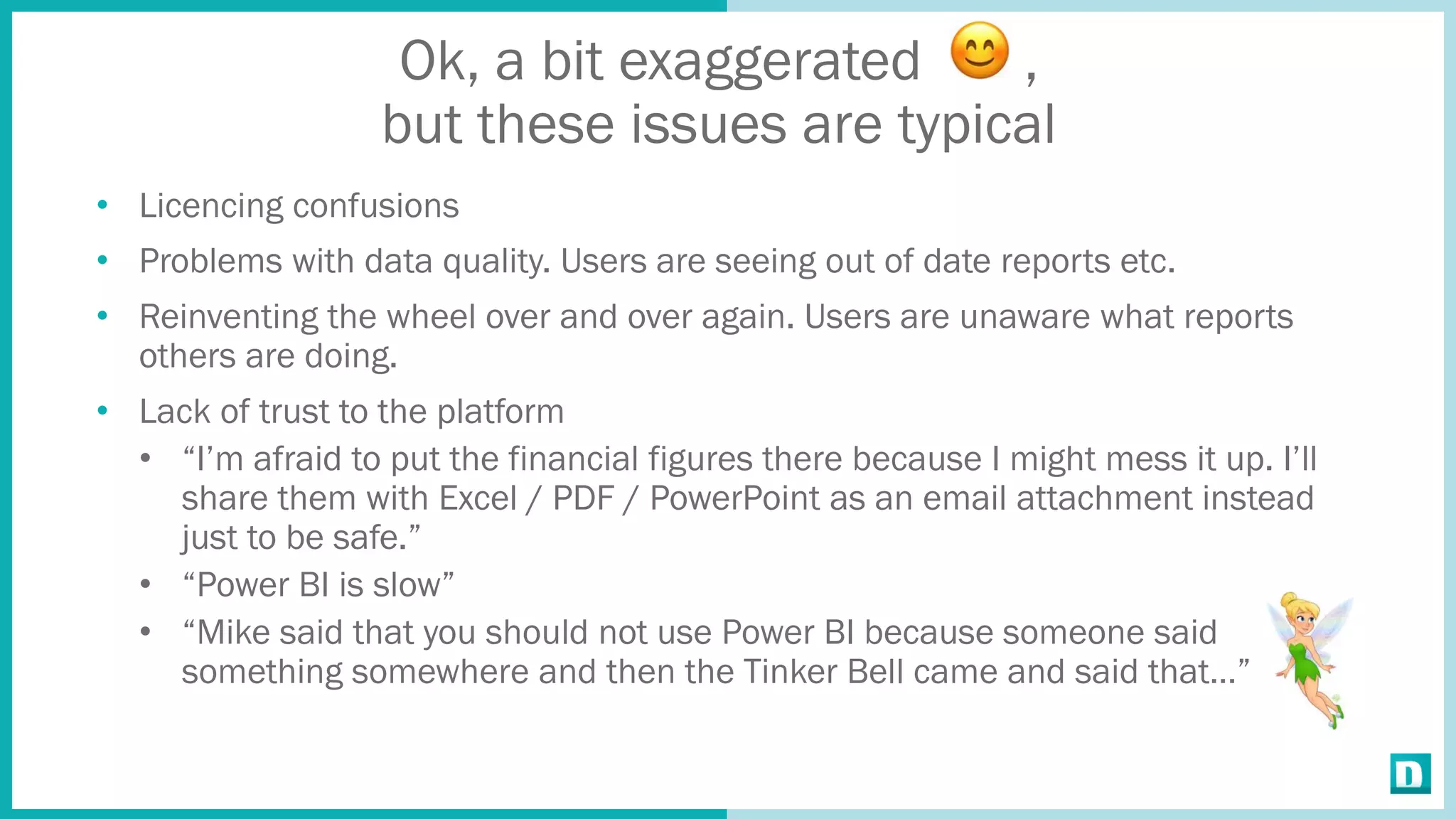Ok, a bit exaggerated ,
but these issues are typical
• Licencing confusions
• Problems with data quality. Users are seeing out of date reports etc.
• Reinventing the wheel over and over again. Users are unaware what reports
others are doing.
• Lack of trust to the platform
• “I’m afraid to put the financial figures there because I might mess it up. I’ll
share them with Excel / PDF / PowerPoint as an email attachment instead
just to be safe.”
• “Power BI is slow”
• “Mike said that you should not use Power BI because someone said
something somewhere and then the Tinker Bell came and said that…”
 