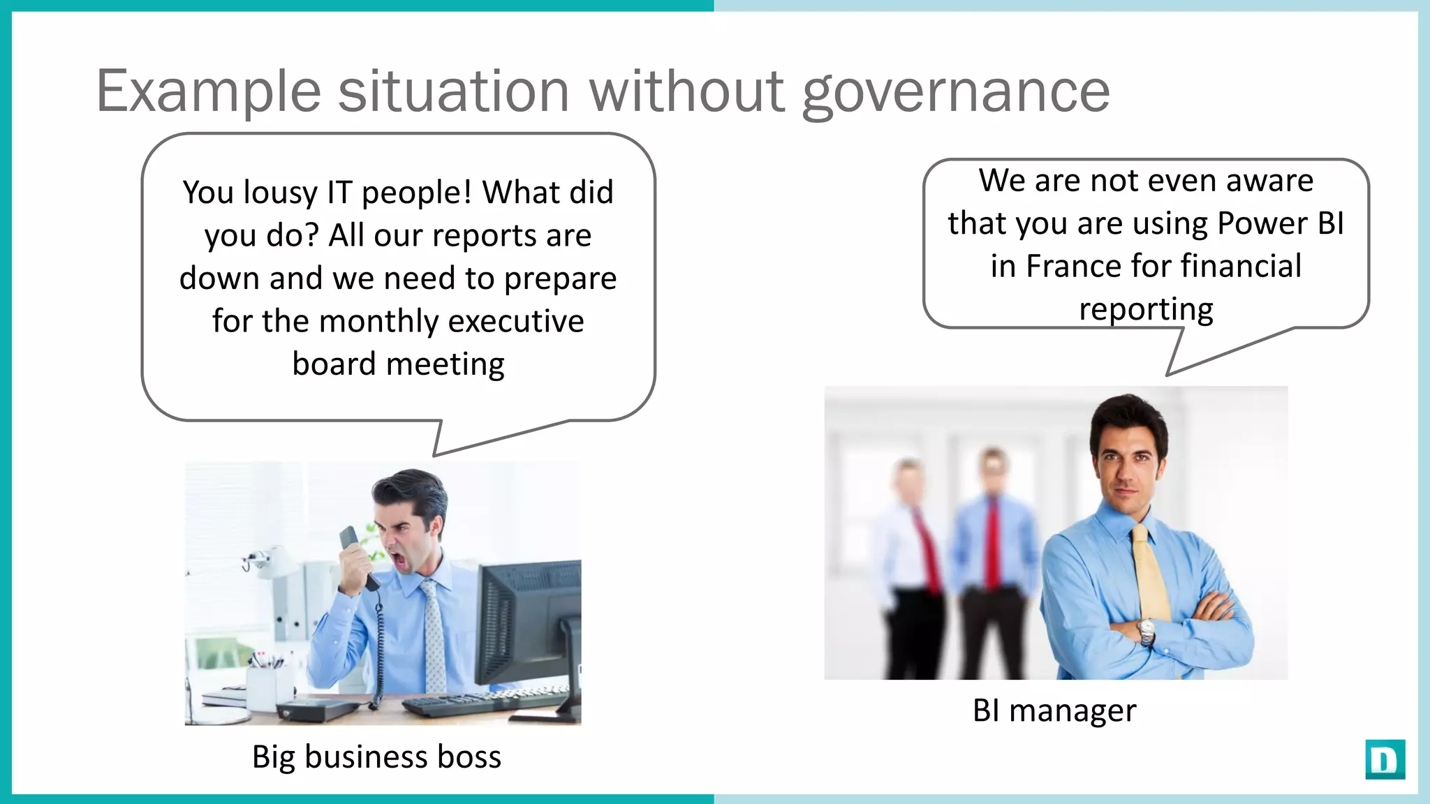 Example situation without governance
You lousy IT people! What did
you do? All our reports are
down and we need to prepare
for the monthly executive
board meeting
Big business boss
BI manager
We are not even aware
that you are using Power BI
in France for financial
reporting
 