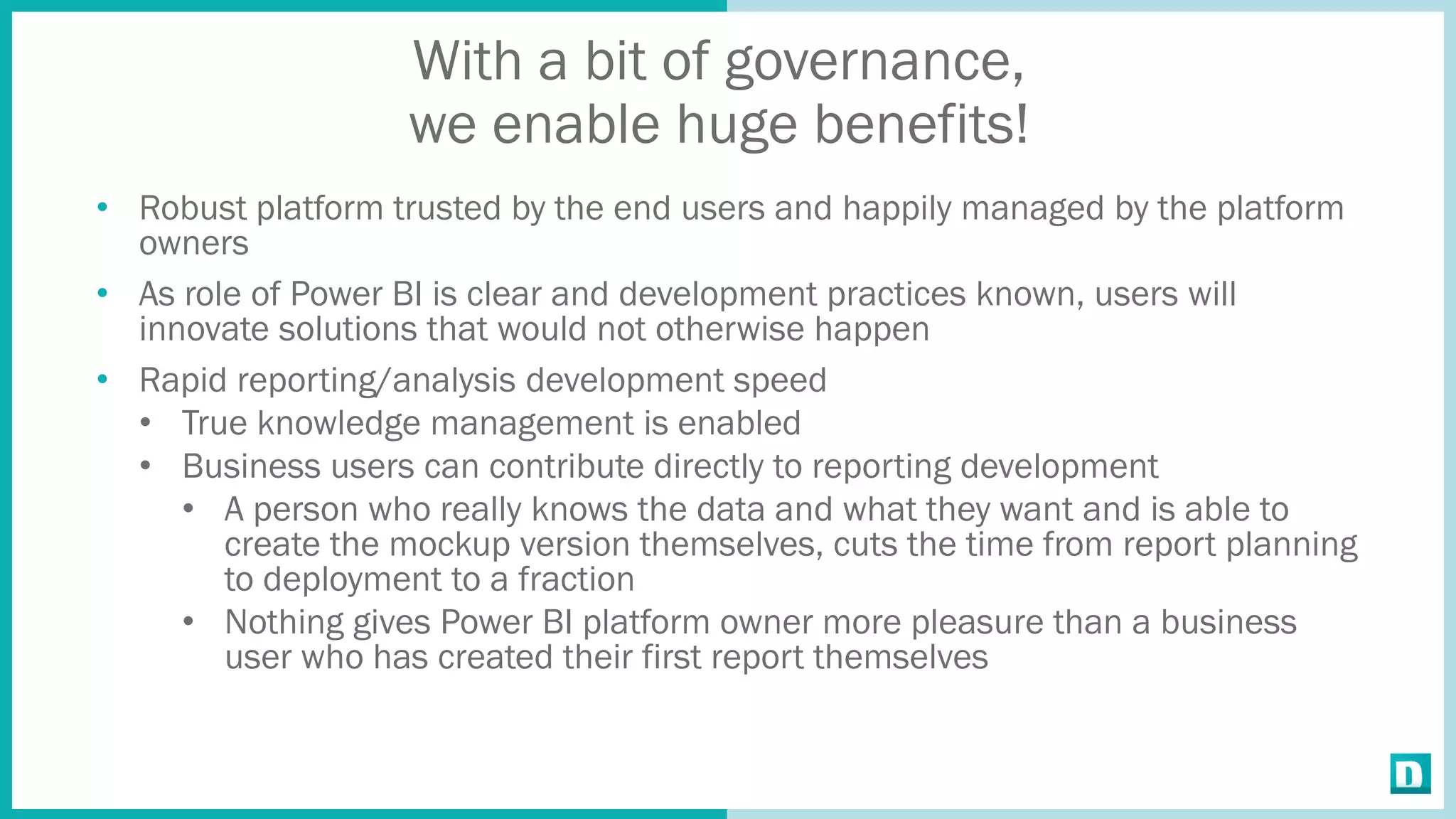 With a bit of governance,
we enable huge benefits!
• Robust platform trusted by the end users and happily managed by the platform
owners
• As role of Power BI is clear and development practices known, users will
innovate solutions that would not otherwise happen
• Rapid reporting/analysis development speed
• True knowledge management is enabled
• Business users can contribute directly to reporting development
• A person who really knows the data and what they want and is able to
create the mockup version themselves, cuts the time from report planning
to deployment to a fraction
• Nothing gives Power BI platform owner more pleasure than a business
user who has created their first report themselves
 