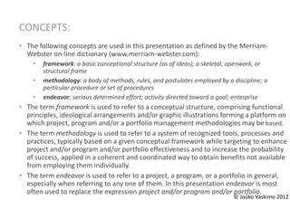 CONCEPTS:
• The following concepts are used in this presentation as defined by the Merriam-
  Webster on-line dictionary (www.merriam-webster.com):
    •   framework: a basic conceptional structure (as of ideas); a skeletal, openwork, or
        structural frame
    •   methodology: a body of methods, rules, and postulates employed by a discipline; a
        particular procedure or set of procedures
    •   endeavor: serious determined effort; activity directed toward a goal; enterprise
• The term framework is used to refer to a conceptual structure, comprising functional
  principles, ideological arrangements and/or graphic illustrations forming a platform on
  which project, program and/or a portfolio management methodologies may be based.
• The term methodology is used to refer to a system of recognized tools, processes and
  practices, typically based on a given conceptual framework while targeting to enhance
  project and/or program and/or portfolio effectiveness and to increase the probability
  of success, applied in a coherent and coordinated way to obtain benefits not available
  from employing them individually.
• The term endeavor is used to refer to a project, a program, or a portfolio in general,
  especially when referring to any one of them. In this presentation endeavor is most
  often used to replace the expression project and/or program and/or portfolio.
                                                                            © Jouko Vaskimo 2012
 