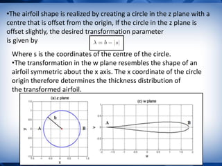 •The airfoil shape is realized by creating a circle in the z plane with a
centre that is offset from the origin, If the circle in the z plane is
offset slightly, the desired transformation parameter
is given by
Where s is the coordinates of the centre of the circle.
•The transformation in the w plane resembles the shape of an
airfoil symmetric about the x axis. The x coordinate of the circle
origin therefore determines the thickness distribution of
the transformed airfoil.
 