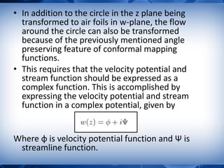 • In addition to the circle in the z plane being
transformed to air foils in w-plane, the flow
around the circle can also be transformed
because of the previously mentioned angle
preserving feature of conformal mapping
functions.
• This requires that the velocity potential and
stream function should be expressed as a
complex function. This is accomplished by
expressing the velocity potential and stream
function in a complex potential, given by
Where ɸ is velocity potential function and Ψ is
streamline function.
 