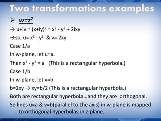 Two transformations examples
 w=z2
→ u+iv = (x+iy)2 = x2 - y2 + 2ixy
→so, u= x2 - y2 & v= 2xy
Case 1/a
In w-plane, let u=a.
Then x2 - y2 = a (This is a rectangular hyperbola.)
Case 1/b
In w-plane, let v=b.
b=2xy → xy=b/2 (This is a rectangular hyperbola.)
Both are rectangular hyperbola…and they are orthogonal.
So lines u=a & v=b(parallel to the axis) in w-plane is mapped
to orthogonal hyperbolas in z-plane.
 
