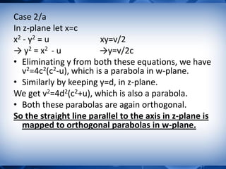 Case 2/a
In z-plane let x=c
x2 - y2 = u xy=v/2
→ y2 = x2 - u →y=v/2c
• Eliminating y from both these equations, we have
v2=4c2(c2-u), which is a parabola in w-plane.
• Similarly by keeping y=d, in z-plane.
We get v2=4d2(c2+u), which is also a parabola.
• Both these parabolas are again orthogonal.
So the straight line parallel to the axis in z-plane is
mapped to orthogonal parabolas in w-plane.
 