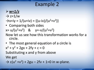 Example 2
w=1/z
→ z=1/w
→x+iy = 1/(u+iv) = {(u-iv)/(u2+v2)}
• Comparing both sides
x= u/(u2+v2) & y=-v/(u2+v2)
Now let us see how this transformation works for a
circle.
• The most general equation of a circle is
x2 + y2 + 2gx + 2fy + c = 0
Substituting x and y from above
We get
→ c(u2 +v2) + 2gu – 2fv + 1=0 in w-plane.
 