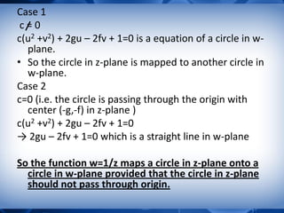 Case 1
c = 0
c(u2 +v2) + 2gu – 2fv + 1=0 is a equation of a circle in w-
plane.
• So the circle in z-plane is mapped to another circle in
w-plane.
Case 2
c=0 (i.e. the circle is passing through the origin with
center (-g,-f) in z-plane )
c(u2 +v2) + 2gu – 2fv + 1=0
→ 2gu – 2fv + 1=0 which is a straight line in w-plane
So the function w=1/z maps a circle in z-plane onto a
circle in w-plane provided that the circle in z-plane
should not pass through origin.
 