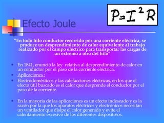 Efecto Joule “ En todo hilo conductor recorrido por una corriente eléctrica, se produce un desprendimiento de calor equivalente al trabajo realizado por el campo eléctrico para transportar las cargas de un extremo a otro del hilo” En 1841, enunció la ley  relativa al desprendimiento de calor en un conductor por el paso de la corriente eléctrica. Aplicaciones : Electrodomésticos y las calefacciones eléctricas, en los que el efecto útil buscado es el calor que desprende el conductor por el paso de la corriente. En la mayoría de las aplicaciones es un efecto indeseado y es la razón por la que los aparatos eléctricos y electrónicos necesitan un ventilador que disipe el calor generado y evite el calentamiento excesivo de los diferentes dispositivos. 