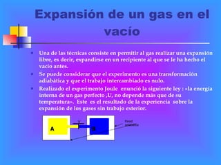 Expansión de un gas en el vacío Una de las técnicas consiste en permitir al gas realizar una expansión libre, es decir, expandirse en un recipiente al que se le ha hecho el vacío antes. Se puede considerar que el experimento es una transformación adiabática y que el trabajo intercambiado es nulo. Realizado el experimento Joule  enunció la siguiente ley : «la energía interna de un gas perfecto ,U, no depende más que de su temperatura».  Este  es el resultado de la experiencia  sobre la expansión de los gases sin trabajo exterior.   A B V Pared adiabática 