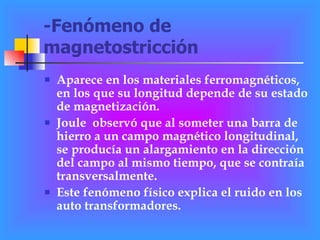 -Fenómeno de magnetostricción Aparece en los materiales ferromagnéticos, en los que su longitud depende de su estado de magnetización.  Joule  observó que al someter una barra de hierro a un campo magnético longitudinal, se producía un alargamiento en la dirección del campo al mismo tiempo, que se contraía transversalmente.  Este fenómeno físico explica el ruido en los auto transformadores. 