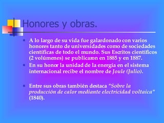 Honores y obras. A lo largo de su vida fue galardonado con varios honores tanto de universidades como de sociedades científicas de todo el mundo. Sus Escritos científicos (2 volúmenes) se publicaron en 1885 y en 1887.  En su honor la unidad de la energía en el sistema internacional recibe el nombre de  Joule (Julio) .   Entre sus obras también destaca  "Sobre la producción de calor mediante electricidad voltaica"  (1840). 