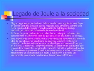 Legado de Joule a la sociedad El gran legado que Joule dejó a la humanidad es el siguiente: concluyó en que la cantidad de calor que se requiere para obtener a cambio una cierta cantidad de energía era independiente del tipo de trabajo realizado, el ritmo del trabajo o la forma de realizarlo. Su fama fue principalmente por haber hecho más que cualquier otra persona para establecer la idea de que el calor es una forma de energía. Este importante físico, que hizo más que cualquier otro para establecer la idea de que el calor es una forma de energía, también contribuyó bastante con la física dejando otras muchas leyes: expansión de un gas en el vacío, la relativa al desprendimiento de calor en un conductor por el paso de la corriente eléctrica, etc. También calculó la velocidad media de las moléculas gaseosas, hizo importantes ensayos sobre la acción del magnetismo en la dilatación del acero y del hierro, e inventó un instrumento para medir exactamente las corrientes eléctricas. 