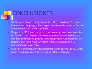 CONCLUSIONES Me ha parecido un trabajo bastante difícil, pero también muy interesante, porque gracias a experimentos se demuestran hechos y fenómenos de la vida cotidiana. Respecto a J.P. Joule, me parece que, en un primer momento, fue un físico al que no se le valoró como merecía cuando realizaba sus descubrimientos, porque no era ni profesor , ni miembro de ninguna sociedad erudita y simplemente se dedicaba a la fabricación de la cerveza. Con sus experimentos y descubrimientos he aprendido bastantes cosas relacionados con la energía, el calor y el trabajo. 