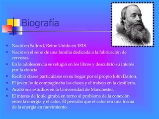 Biografía Nació en Salford, Reino Unido en 1818 Nació en el seno de una familia dedicada a la fabricación de cervezas. En la adolescencia se refugió en los libros y descubrió su interés por la ciencia Recibió clases particulares en su hogar por el propio John Dalton. El joven Joule compaginaba las clases y el trabajo en la destilería. Acabó sus estudios en la Universidad de Manchester. El interés de Joule giraba en torno al problema de la conexión entre la energía y el calor. Él pensaba que el calor era una forma de la energía en movimiento. 