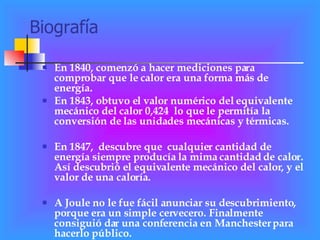 Biografía En 1840, comenzó a hacer mediciones para comprobar que le calor era una forma más de energía. En 1843, obtuvo el valor numérico del equivalente mecánico del calor 0,424  lo que le permitía la conversión de las unidades mecánicas y térmicas. En 1847,  descubre que  cualquier cantidad de energía siempre producía la mima cantidad de calor. Así descubrió el equivalente mecánico del calor, y el valor de una caloría. A Joule no le fue fácil anunciar su descubrimiento, porque era un simple cervecero. Finalmente consiguió dar una conferencia en Manchester para hacerlo público. 