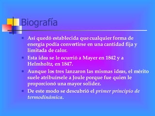 Biografía Así quedó establecida que cualquier forma de energía podía convertirse en una cantidad fija y limitada de calor. Esta idea se le ocurrió a Mayer en 1842 y a Helmholtz, en 1847.  Aunque los tres lanzaron las mismas ideas, el mérito suele atribuírsele a Joule porque fue quien le proporcionó una mayor solidez.  De este modo se descubrió el  primer principio de termodinámica . 