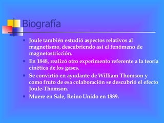 Biografía Joule también estudió aspectos relativos al magnetismo, descubriendo así el fenómeno de magnetostricción. En 1848, realizó otro experimento referente a la teoría cinética de los gases. Se convirtió en ayudante de William Thomson y como fruto de esa colaboración se descubrió el efecto Joule-Thomson.  Muere en Sale, Reino Unido en 1889. 