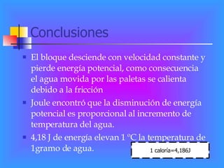 Conclusiones El bloque desciende con velocidad constante y pierde energía potencial, como consecuencia  el agua movida por las paletas se calienta debido a la fricción Joule encontró que la disminución de energía potencial es proporcional al incremento de temperatura del agua. 4,18 J de energía elevan 1 ºC la temperatura de  1gramo de agua. 1 caloría=4,186J 