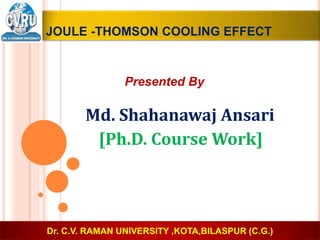 JOULE -THOMSON COOLING EFFECT
Presented By
Md. Shahanawaj Ansari
[Ph.D. Course Work]
Dr. C.V. RAMAN UNIVERSITY ,KOTA,BILASPUR (C.G.)
 