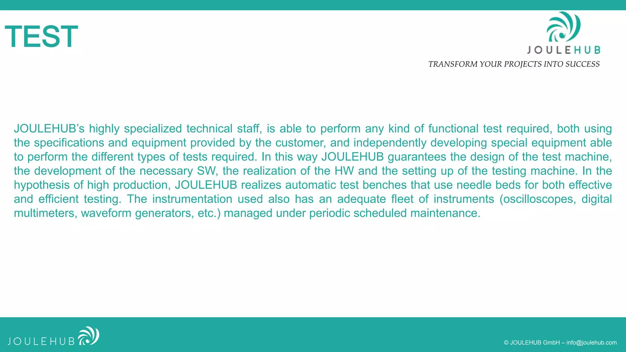 TRANSFORM YOUR PROJECTS INTO SUCCESS
© JOULEHUB GmbH – info@joulehub.com
TEST
JOULEHUB’s highly specialized technical staff, is able to perform any kind of functional test required, both using
the specifications and equipment provided by the customer, and independently developing special equipment able
to perform the different types of tests required. In this way JOULEHUB guarantees the design of the test machine,
the development of the necessary SW, the realization of the HW and the setting up of the testing machine. In the
hypothesis of high production, JOULEHUB realizes automatic test benches that use needle beds for both effective
and efficient testing. The instrumentation used also has an adequate fleet of instruments (oscilloscopes, digital
multimeters, waveform generators, etc.) managed under periodic scheduled maintenance.
 