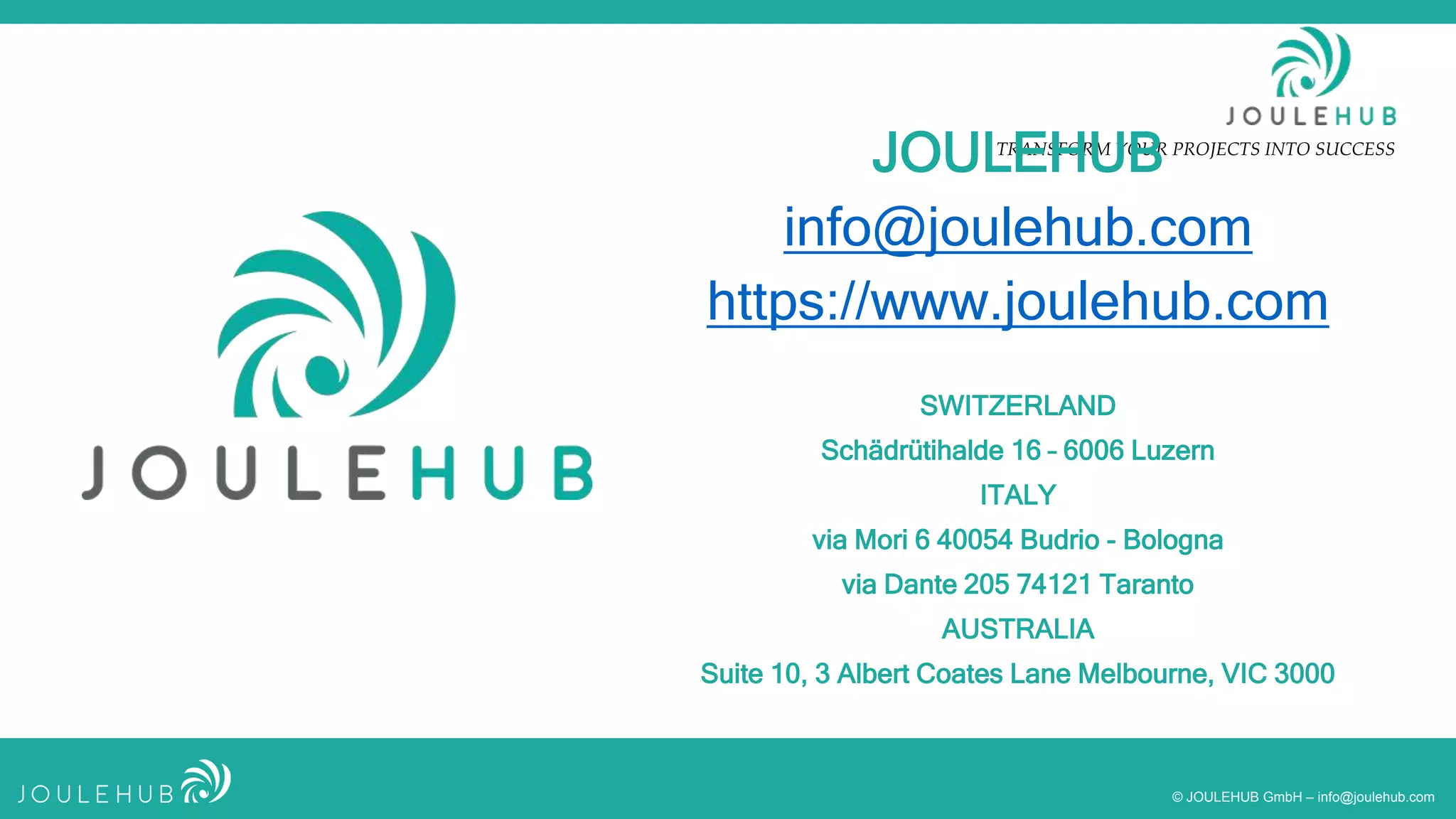 TRANSFORM YOUR PROJECTS INTO SUCCESS
© JOULEHUB GmbH – info@joulehub.com
JOULEHUB
info@joulehub.com
https://www.joulehub.com
SWITZERLAND
Schädrütihalde 16 – 6006 Luzern
ITALY
via Mori 6 40054 Budrio - Bologna
via Dante 205 74121 Taranto
AUSTRALIA
Suite 10, 3 Albert Coates Lane Melbourne, VIC 3000
 