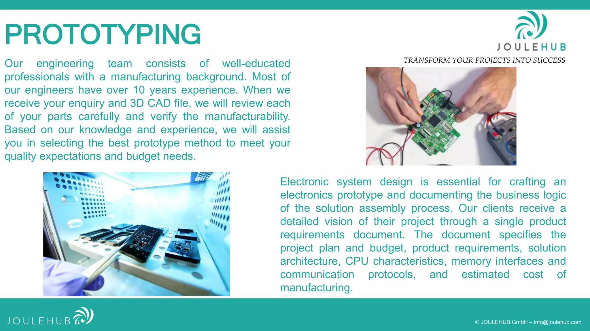 TRANSFORM YOUR PROJECTS INTO SUCCESS
© JOULEHUB GmbH – info@joulehub.com
PROTOTYPING
Our engineering team consists of well-educated
professionals with a manufacturing background. Most of
our engineers have over 10 years experience. When we
receive your enquiry and 3D CAD file, we will review each
of your parts carefully and verify the manufacturability.
Based on our knowledge and experience, we will assist
you in selecting the best prototype method to meet your
quality expectations and budget needs.
Electronic system design is essential for crafting an
electronics prototype and documenting the business logic
of the solution assembly process. Our clients receive a
detailed vision of their project through a single product
requirements document. The document specifies the
project plan and budget, product requirements, solution
architecture, CPU characteristics, memory interfaces and
communication protocols, and estimated cost of
manufacturing.
 