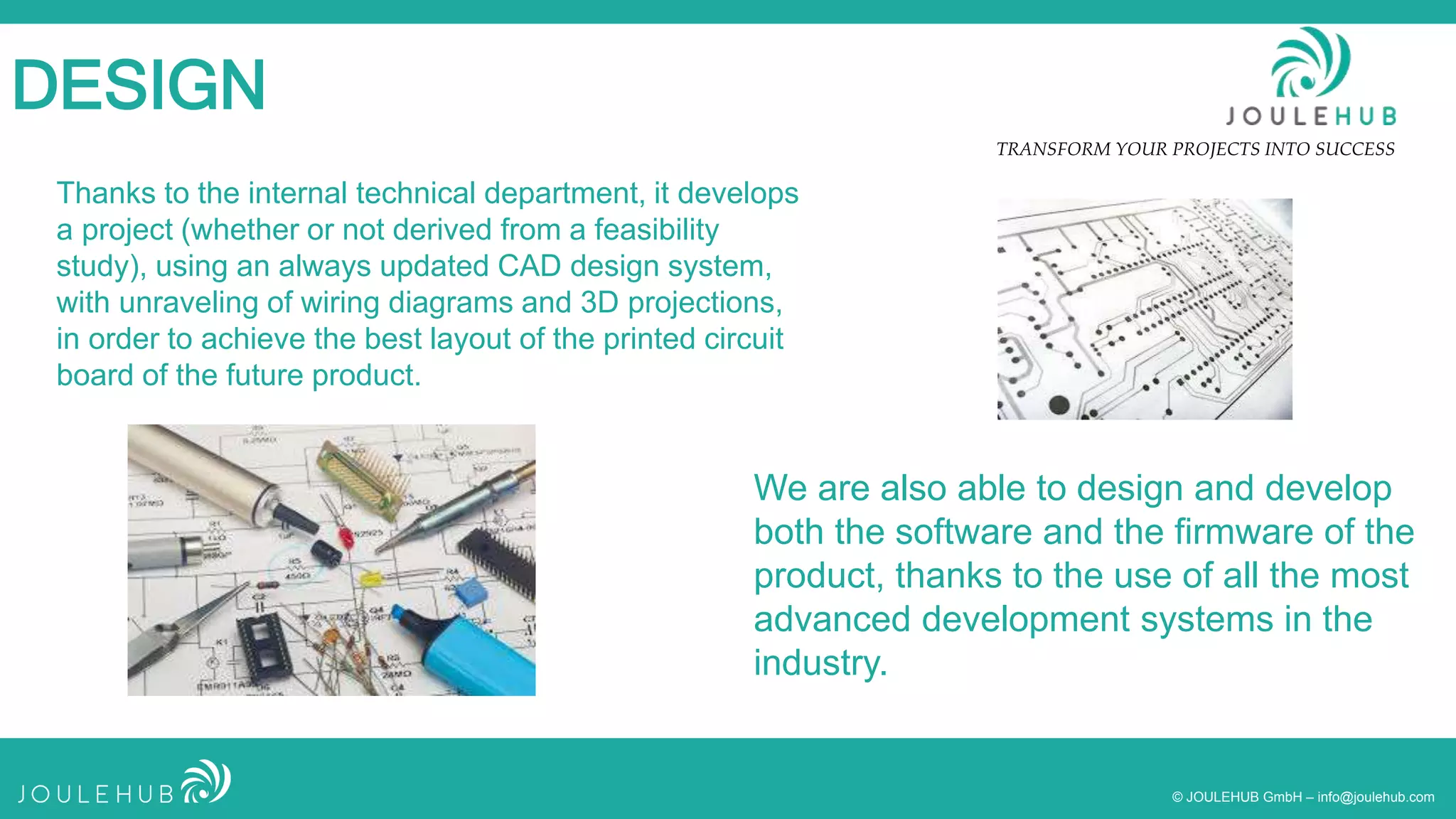 TRANSFORM YOUR PROJECTS INTO SUCCESS
© JOULEHUB GmbH – info@joulehub.com
DESIGN
Thanks to the internal technical department, it develops
a project (whether or not derived from a feasibility
study), using an always updated CAD design system,
with unraveling of wiring diagrams and 3D projections,
in order to achieve the best layout of the printed circuit
board of the future product.
We are also able to design and develop
both the software and the firmware of the
product, thanks to the use of all the most
advanced development systems in the
industry.
 