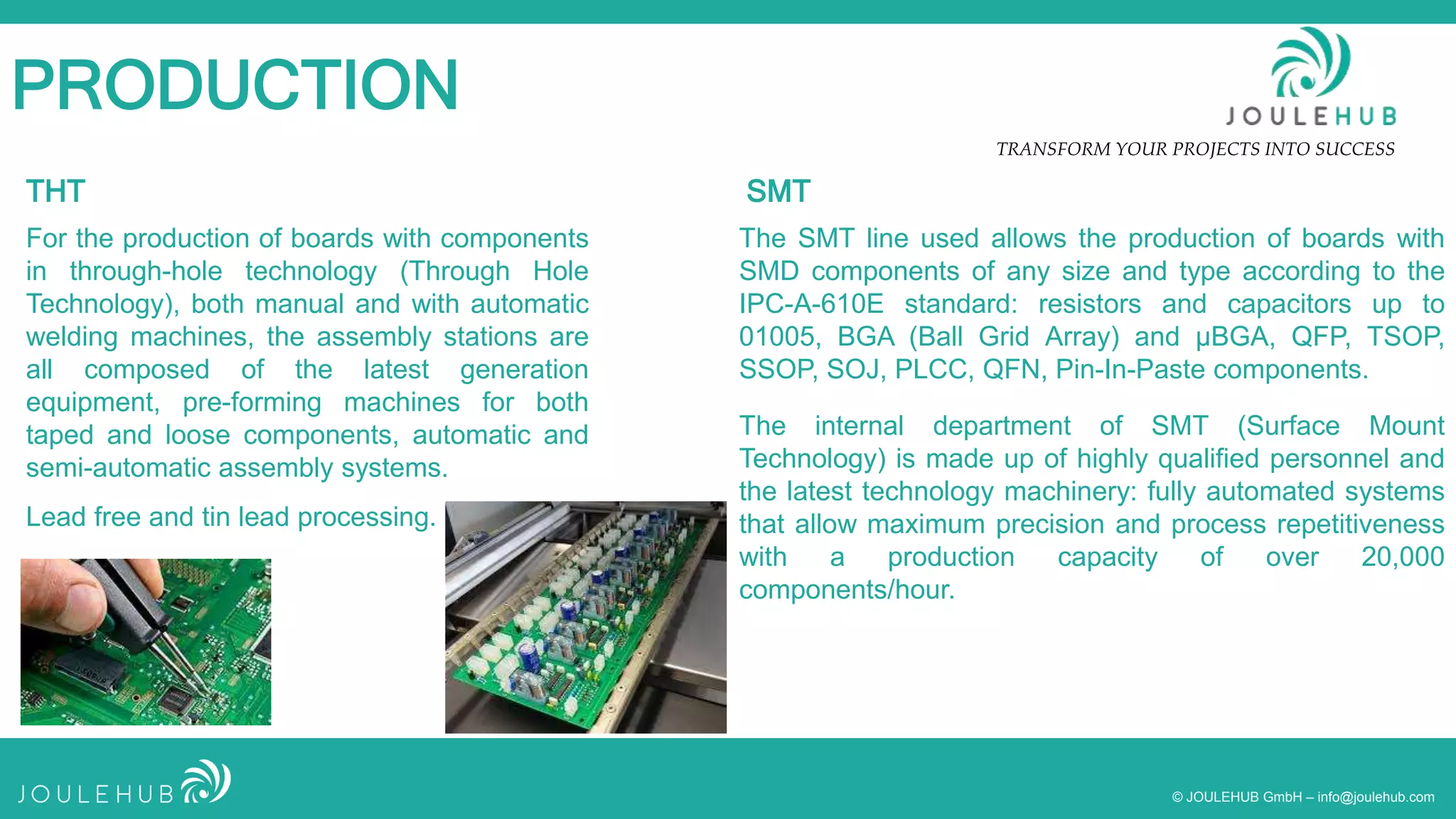 TRANSFORM YOUR PROJECTS INTO SUCCESS
© JOULEHUB GmbH – info@joulehub.com
PRODUCTION
For the production of boards with components
in through-hole technology (Through Hole
Technology), both manual and with automatic
welding machines, the assembly stations are
all composed of the latest generation
equipment, pre-forming machines for both
taped and loose components, automatic and
semi-automatic assembly systems.
The internal department of SMT (Surface Mount
Technology) is made up of highly qualified personnel and
the latest technology machinery: fully automated systems
that allow maximum precision and process repetitiveness
with a production capacity of over 20,000
components/hour.
Lead free and tin lead processing.
The SMT line used allows the production of boards with
SMD components of any size and type according to the
IPC-A-610E standard: resistors and capacitors up to
01005, BGA (Ball Grid Array) and µBGA, QFP, TSOP,
SSOP, SOJ, PLCC, QFN, Pin-In-Paste components.
THT SMT
 