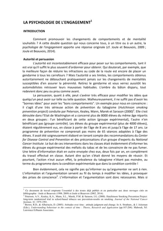 LA	
  PSYCHOLOGIE	
  DE	
  L'ENGAGEMENT1
	
  
	
   	
   	
   	
   	
   	
  	
  
INTRODUCTION	
  	
  
	
  
	
   Comment	
   promouvoir	
   les	
   changements	
   de	
   comportements	
   et	
   de	
   mentalité	
  
souhaités	
  ?	
  A	
  cette	
  double	
  question	
  qui	
  nous	
  concerne	
  tous,	
  à	
  un	
  titre	
  ou	
  à	
  un	
  autre,	
  la	
  
psychologie	
  de	
  l'engagement	
  apporte	
  une	
  réponse	
  originale	
  (cf.	
  Joule	
  et	
  Beauvois,	
  2009	
  ;	
  	
  
Joule	
  et	
  Beauvois,	
  2014).	
  	
  
	
  
Autorité	
  et	
  persuasion	
  
	
   L'autorité	
  est	
  incontestablement	
  efficace	
  pour	
  peser	
  sur	
  les	
  comportements,	
  tant	
  il	
  
est	
  vrai	
  qu'il	
  suffit	
  le	
  plus	
  souvent	
  d'ordonner	
  pour	
  obtenir.	
  Qui	
  douterait,	
  par	
  exemple,	
  que	
  
la	
  meilleure	
  façon	
  de	
  réduire	
  les	
  infractions	
  au	
  code	
  de	
  la	
  route	
  est	
  encore	
  de	
  placer	
  un	
  
gendarme	
  à	
  tous	
  les	
  carrefours	
  ?	
  Mais	
  l'autorité	
  a	
  ses	
  limites,	
  les	
  comportements	
  obtenus	
  
autoritairement	
   ne	
   débouchant	
   pratiquement	
   jamais	
   sur	
   les	
   changements	
   de	
   mentalités	
  
susceptibles	
   d’en	
   assurer	
   la	
   pérennité.	
   Retirez	
   le	
   gendarme	
   et	
   vous	
   verrez	
   aussitôt	
   les	
  
automobilistes	
   retrouver	
   leurs	
   mauvaises	
   habitudes.	
   L'ombre	
   du	
   bâton	
   disparu,	
   tout	
  
redevient	
  donc	
  peu	
  ou	
  prou	
  comme	
  avant.	
  
	
   La	
  persuasion,	
  quant	
  à	
  elle,	
  peut	
  s'avérer	
  très	
  efficace	
  pour	
  modifier	
  les	
  idées	
  que	
  
quelqu'un	
  peut	
  avoir	
  sur	
  telle	
  ou	
  telle	
  question.	
  Malheureusement,	
  il	
  ne	
  suffit	
  pas	
  d’avoir	
  les	
  
"bonnes	
  idées"	
  pour	
  avoir	
  les	
  "bons	
  comportements".	
  Un	
  exemple	
  pour	
  nous	
  en	
  convaincre	
  :	
  
il	
   s’agit	
   d’une	
   très	
   sérieuse	
   action	
   de	
   prévention	
   du	
   tabagisme	
   (Hutchinson	
   smoking	
  
prevention	
  project)	
  conduite	
  par	
  Peterson,	
  Kealey,	
  Mann,	
  Marek	
  et	
  Sarason	
  (2000)2
.	
  Elle	
  s'est	
  
déroulée	
  dans	
  l’Etat	
  de	
  Washington	
  et	
  a	
  concerné	
  plus	
  de	
  8000	
  élèves	
  du	
  même	
  âge	
  répartis	
  
en	
   deux	
   groupes	
  :	
   l’un	
   bénéficiant	
   de	
   cette	
   action	
   (groupe	
   expérimental),	
   l’autre	
   n’en	
  
bénéficiant	
  pas	
  (groupe	
  contrôle).	
  Les	
  élèves	
  du	
  groupe	
  expérimental	
  (plus	
  de	
  4000	
  élèves),	
  
étaient	
  régulièrement	
  vus,	
  en	
  classe	
  à	
  partir	
  de	
  l’âge	
  de	
  8	
  ans	
  et	
  jusqu’à	
  l’âge	
  de	
  17	
  ans.	
  Le	
  
programme	
   de	
   prévention	
   ne	
   comprenait	
   pas	
   moins	
   de	
   65	
   séances	
   adaptées	
   à	
   l’âge	
   des	
  
élèves.	
  Il	
  avait	
  été	
  soigneusement	
  élaboré	
  en	
  tenant	
  compte	
  des	
  recommandations	
  du	
  Center	
  
for	
  Disease	
  Control	
  and	
  Prevention	
  et	
  des	
  préconisations	
  d'un	
  groupe	
  d'experts	
  du	
  National	
  
Cancer	
  Institute.	
  Le	
  but	
  de	
  ces	
  interventions	
  dans	
  les	
  classes	
  était	
  évidemment	
  d’informer	
  les	
  
élèves	
  du	
  groupe	
  expérimental	
  des	
  méfaits	
  du	
  tabac	
  et	
  de	
  les	
  convaincre	
  de	
  ne	
  pas	
  fumer.	
  
Une	
  lettre	
  d'information	
  était	
  en	
  outre	
  envoyée	
  chez	
  eux,	
  deux	
  fois	
  par	
  an,	
  en	
  complément	
  
du	
   travail	
   effectué	
   en	
   classe.	
   Autant	
   dire	
   qu’on	
   s’était	
   donné	
   les	
   moyens	
   de	
   réussir.	
   Et	
  
pourtant,	
   l'action	
   n'eut	
   aucun	
   effet,	
   la	
   prévalence	
   du	
   tabagisme	
   n’étant	
   pas	
   moindre,	
   au	
  
terme	
  du	
  programme	
  dans	
  la	
  condition	
  expérimentale	
  que	
  dans	
  la	
  condition	
  contrôle	
  !	
  
	
   Bien	
  évidemment,	
  cela	
  ne	
  signifie	
  pas	
  qu’informer	
  ou	
  qu’argumenter	
  ne	
  sert	
  à	
  rien.	
  
L’information	
  et	
  l’argumentation	
  servent	
  au	
  fil	
  du	
  temps	
  à	
  modifier	
  les	
  idées,	
  à	
  provoquer	
  
des	
  prises	
  de	
  conscience3
.	
  L’information	
  et	
  l’argumentation	
  sont	
  donc	
  nécessaires.	
  Mais	
  si	
  
1
Ce document de travail emprunte l’essentiel à des textes déjà publiés et en particulier aux deux ouvrages cités en
bibliographie : Joule et Beauvois (1998, 2009) et Joule et Beauvois (2002, 2014).
2
Peterson, A.V., Kealey, K.A., Mann, S.L., Marek, P.M. & Sarason, I.G. (2000). Hutchinson Smoking Prevention Project:
long-term randomized trial in school-based tobacco use prevention-results on smoking. Journal of the National Cancer
Institute, 92, 1979-1991.
3
Brown, R.D., & Albarracín, D. (2005). Attitudes over time : attitude judgment and change. In A. Stratham., & J. Joireman
(Eds.), Understanding behaviour in the context of time : Theory, Research and Application (pp.187-204). Mahwah, NJ:
Lawrence Erlbaum Associates.
 