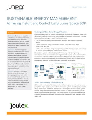 DEVELOPER CASE STUDY




SUSTAINABLE ENERGY MANAGEMENT
Achieving Insight and Control Using Junos Space SDK

                                          Challenges of Data Center Energy Utilization
Summary
                                          Enterprises have little or no visibility into the energy consumption and wasted energy their
Challenges: Business are grappling        networked computing resources use when they are not needed or underutilized. Typically,
with the lack of visibility and control   businesses face challenges in one of the following areas:
over the energy consumption of
                                          • Lack of visibility to energy consumption and utilization of all network connected
network connected devices. To date,
                                            devices
the available energy solutions have
                                          • Limited control over energy consumption and the waste of powering idle or
proven to be largely inadequate and
                                            underutilized resources
cost prohibitive.
                                          • Limited or no centralized energy management system to monitor, analyze, and manage
Objectives: Implementing green
                                            all network connected devices in a distributed network
initiatives has become a top priority
                                          Standardized systems and methodologies for measuring and reducing energy
for socially and environmentally
                                          consumption set the foundation for achieving immediate savings. JouleX addresses these
responsible businesses to remain
                                          requirements with its JouleX Energy Management (JEM) solution. JEM uses the Juniper
competitive and compliant. Network
                                          Networks® Junos® Space platform to access the energy usage of devices on the network
infrastructure plays an important role
                                          running Junos operating system—simply and without the use of agents.
to achieve such goals. Understanding
and controlling the energy utilization
                                                                                                            Interactive and drill-down
of the network connected devices                                   Retrieve IT                              reporting through Joulex interface
                                                                   resource power
help satisfy these goals and provide                               consumption
                                           Devices
significant savings.

Solution: Accessing the network
                                                     Network
devices uniformly to retrieve their
energy usage is required in order                                  Power down
                                                                   ports, devices -                                       Administrator sets
to generate detailed reporting and                                 reduce energy                                          business rules; Junos
                                                                   usage                                                  Space does the rest
management of the these devices,
without a deep knowledge of what
is actually happening in the network.     JouleX Solution using Junos Space SDK
Junos Space SDK provides such             JEM remotely monitors each device connected to the enterprise network, and it provides a
environment for Joulex Energy             policy/rules engine to actively power down devices and systems when they are unneeded,
Manager.                                  idle, or underutilized. In addition, JEM’s powerful reporting and decision support system
                                          provides energy management, reporting, and tracking for energy consumption, cost, as
                                          well as savings by device, department, cost center, division, location, and the enterprise.
                                          In order to provide such depth and control in energy management, JEM leverages Junos
                                          Space SDK.




                                                                                                                                                 1
 