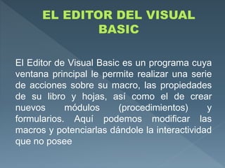 El Editor de Visual Basic es un programa cuya
ventana principal le permite realizar una serie
de acciones sobre su macro, las propiedades
de su libro y hojas, así como el de crear
nuevos módulos (procedimientos) y
formularios. Aquí podemos modificar las
macros y potenciarlas dándole la interactividad
que no posee
 