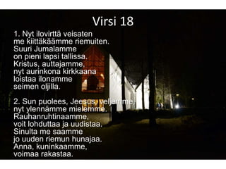 Virsi 18
1. Nyt ilovirttä veisaten
me kiittäkäämme riemuiten.
Suuri Jumalamme
on pieni lapsi tallissa.
Kristus, auttajamme,
nyt aurinkona kirkkaana
loistaa ilonamme
seimen oljilla.
2. Sun puolees, Jeesus, veljemme,
nyt ylennämme mielemme.
Rauhanruhtinaamme,
voit lohduttaa ja uudistaa.
Sinulta me saamme
jo uuden riemun hunajaa.
Anna, kuninkaamme,
voimaa rakastaa.
 