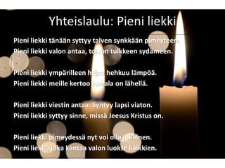 Yhteislaulu: Pieni liekki
Pieni liekki tänään syttyy talven synkkään pimeyteen.
Pieni liekki valon antaa, toivon tuikkeen sydämeen.
Pieni liekki ympärilleen hiljaa hehkuu lämpöä.
Pieni liekki meille kertoo Jumala on lähellä.
Pieni liekki viestin antaa: Syntyy lapsi viaton.
Pieni liekki syttyy sinne, missä Jeesus Kristus on.
Pieni liekki pimeydessä nyt voi olla jokainen.
Pieni liekki, joka kantaa valon luokse kaikkien.
 