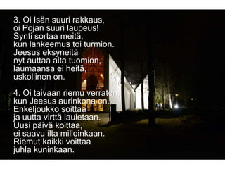 3. Oi Isän suuri rakkaus,
oi Pojan suuri laupeus!
Synti sortaa meitä,
kun lankeemus toi turmion.
Jeesus eksyneitä
nyt auttaa alta tuomion,
laumaansa ei heitä,
uskollinen on.
4. Oi taivaan riemu verraton,
kun Jeesus aurinkona on.
Enkeljoukko soittaa
ja uutta virttä lauletaan.
Uusi päivä koittaa,
ei saavu ilta milloinkaan.
Riemut kaikki voittaa
juhla kuninkaan.
 